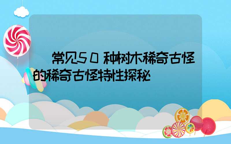  常见50种树木稀奇古怪的稀奇古怪特性探秘